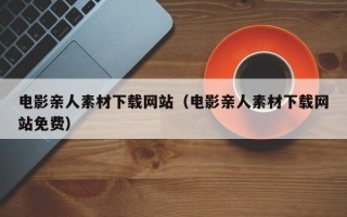 张掖电影亲人素材下载网站（电影亲人素材下载网站免费）