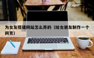 张掖为女友搭建网站怎么弄的（给女朋友制作一个网页）